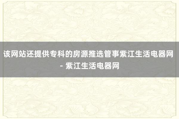该网站还提供专科的房源推选管事紫江生活电器网 - 紫江生活电器网